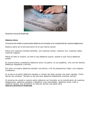 Derechos cívicos de Guatemala
Deberes civicos
Si amamos de verdad a nuestra patria debemos ser honrados en el cumplimiento de nuestras obligaciones.
Nuestra patria es la hermosa tierra en la que hemos nacido.
Patria son nuestros símbolos benditos, son nuestras selvas, nuestros ríos, nuestras calles,
nuestros hogares.
Patria es todo lo nuestro, es todo lo que debemos querer, estodo lo que nunca debemos
olvidar.
Si somos buenos ciudadanos debemos amar a la patria, no con palabras, sino con los hechos.
Debemos respetarla y servirla.
Por amor a la patria debemos estudiar con ahinco, a fin de prepararnos mejor y ser mejores
ciudadanos.
Si se ama a la patria debemos respetar y cumplir las leyes aunque nos sean ingratas. Como
decían los romanos: "Aunque la ley sea dura debemos obedecerla mientras sea ley".
Si amamos de verdad a nuestra patria debemos ser honrados en el cumplimiento de nuestras
obligaciones; debemos respetar y obedecer a las autoridades; debemos rendir culto a
nuestros heróes, que ofrecieron su vida por darnos una patria libre
deberes y derechos en Guatemala
 