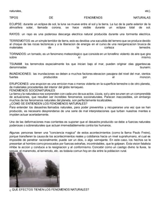 naturales, etc).
TIPOS DE FENOMENOS NATURALAS
ECLIPSE: durante un eclipse de sol, la luna se mueve entre el sol y la tierra. La luz de la parte exterior de la
atmosfera solar, llamada corona, se hace visible durante un eclipse total de sol.
RAYOS: un rayo es una poderosa descarga electrica natural producida durante una tormenta electrica.
TERREMOTOS:es un simple temblor de tierra, esto es devidoa una sacudida del terreno que se produce devido
al choque de las rocas tectonicas y a la liberacion de energia en el curso de una reorganizacion brusca de
materiales de la corteza terrestre.
TORNADOS: un tornado, es un fenomeno meteorologico que consiste en un torvellino violento de aire que gira
sobre si mismo.
TSUNAMI: los terremotos especialmente los que inician bajo el mar, pueden originar olas gigantescas
denominadas tsunami.
INUNDACIONES: las inundaciones se deben a muchos factores:elevacion pasajera del nivel del mar, vientos
fuertes producidos por el monzon.
ERUPCIONES: una erupcion es una emicion mas o menos violenta en la superficie terrestre o de otro planeta,
de materiales procedentes del interior del globo terraqueo.
FENOMENOS SOCIONATURALES
La tierra y la naturaleza nos sorprenden con cada uno de sus actos. Lluvia, sol y aire seunen en un comprendido
de actuaciones, que resultan ser increibles fenomenos socionaturales. Parecen inaccesibles, sin embargo
muchos de los fenomenos naturales del planeta, son perfectamente localizables.
¿COMO SE ENTIENDEN LOS FENOMENOS NATURALES?
Para entender los desastres llamados naturales, para poder prevenirlos y recuperarse una vez que se han
producido, es necesario desprenderse de una serie de mal interpretaciones que turban nuestras mentes e
impiden actuar acertadamente.
Una de las deformaciones mas corrientes es suponer que el desastre producido se debe a fuerzas naturales
poderosas o sobrenaturales que actuan irremediablemente contra los humanos.
Algunas personas tienen una "conciencia magica" de estos acontecimientos (como la llama Paulo Freire),
porque transfieren la causa de los acontecimientos reales y cotidianos hacia un nivel suprahumano, el cual es
imposible de penetrar racionalmente; puede ser un dios, o algo semejante. En este caso, los hechos se le
presentan al hombre comoprovocados por fuerzas extrañas, incontrolables, que le golpean. Esta vision fatalista
inhibe la accion y conduce a la resignacion y al conformismo. Concebir como un castigo divino la lluvia, la
sequia, el maremoto, el terremoto, etc. es todavia comun hoy en dia entre la poblacion rural.
¿ QUE EFECTOS TIENEN LOS FENOMENOS NATURALES?
 