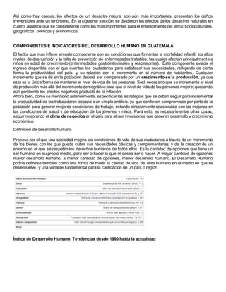 Así como hay causas, los efectos de un desastre natural son aún más importantes, presentan los daños
irreversibles ante un fenómeno. En la siguiente sección, se dividieron los efectos de los desastres naturales en
cuatro, aquellos que se consideraron comolos más importantes para el entendimiento del tema: socioculturales,
geográficos, políticos y económicos.
COMPONENTES E INDICADORES DEL DESARROLLO HUMANO EN GUATEMALA
El factor que más influye en este componente son las condiciones que fomentan la mortalidad infantil, los altos
niveles de desnutrición y la falta de prevención de enfermedades tratables, las cuales afectan principalmente a
niños en edad de crecimiento (enfermedades gastrointestinales y respiratorias). Este componente evalúa el
ingreso disponible con el que cuentan los ciudadanos para satisfacer sus necesidades, reflejando de cierta
forma la productividad del país, y su relación con el incremento en el número de habitantes. Cualquier
incremento que se dé en la población deberá ser compensado por un crecimiento en la producción, ya que
esta es la única forma de mantener el nivel de vida de las personas. Será necesario que se incremente el nivel
de producción más allá del incremento demográfico para que el nivel de vida de las personas mejore; quedando
aún pendiente los efectos negativos producto de la inflación.
Ahora bien, como se mencionó anteriormente, especificar las estrategias que se deben seguir para incrementar
la productividad de los trabajadores escapa a un simple análisis, ya que conllevan compromisos por parte de la
población para generar mejores condiciones de trabajo, estando directamente relacionado con las mejoras en
las condiciones de salud y de educación de los jóvenes y niños. Para esto, es necesario entre otras cosas,
seguir mejorando el clima de negocios en el país para atraer inversiones que generen desarrollo y crecimiento
económico.
Definición de desarrollo humano
Proceso por el que una sociedad mejora las condiciones de vida de sus ciudadanos a través de un incremento
de los bienes con los que puede cubrir sus necesidades básicas y complementarias, y de la creación de un
entorno en el que se respeten los derechos humanos de todos ellos. Es la cantidad de opciones que tiene un
ser humano en su propio medio, para ser o hacer lo que él desea ser o hacer. A mayor cantidad de opciones
mayor desarrollo humano, a menor cantidad de opciones, menor desarrollo humano. El Desarrollo Humano
podría definirse también como una forma de medir la calidad de vida del ente humano en el medio en que se
desenvuelve, y una variable fundamental para la calificación de un país o región.
Índice de Desarrollo Humano: Tendencias desde 1980 hasta la actualidad
 