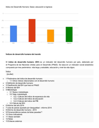 Indice de Desarrollo Humano: Salud, educación e ingresos
Índices de desarrollo humano del mundo
El índice de desarrollo humano (IDH) es un indicador del desarrollo humano por país, elaborado por
el Programa de las Naciones Unidas para el Desarrollo (PNUD). Se basa en un indicador social estadístico
compuesto por tres parámetros: vida larga y saludable, educación y nivel de vida digno.
Índice
[ocultar]
 1 Parámetros del índice de desarrollo humano
o 1.1 Otros índices relacionados con el desarrollo humano
 2 Definición de desarrollo humano
 3 Clasificación del IDH que hace el PNUD
 4 Historia del IDH
 5 Metodología
o 5.1 Nueva metodología
o 5.2 Vieja metodología
 5.2.1 Cálculo del índice de esperanza de vida
 5.2.2 Cálculo del índice de educación
 5.2.3 Cálculo del índice del PIB
o 5.3 Cálculo del IDH
 6 Informe del año 2014
 7 Lista de países ajustado por desigualdad - informe 2014
 8 Informe de desarrollo humano - 2014
 9 Primeros/últimos países de listas pasadas[7]
 10 Otros indicadores
 11 Véase también
 12 Notas
 13 Enlaces externos
 