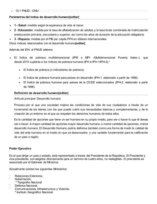 o 13.1 PNUD - ONU
Parámetros del índice de desarrollo humano[editar]
 1 - Salud: medida según la esperanza de vida al nacer.
 2 - Educación: medida por la tasa de alfabetización de adultos y la tasa bruta combinada de matriculación
eneducación primaria, secundaria y superior, así como los años de duración de la educación obligatoria.
 3 - Riqueza: medida por el PIB per cápita PPA en dólares internacionales.
Otros índices relacionados con el desarrollo humano[editar]
Además del IDH, el PNUD elabora:
 El Índice de pobreza multidimensional (IPM o MPI –Multidimensional Poverty Index–), que
desde 2010 suplanta a los índices de pobreza humana (IPH e IPH-1/IPH-2).2
 El Índice de pobreza (o indicadores de pobreza).
 El Índice de pobreza humana para países en desarrollo (IPH-1, elaborado a partir de 1998).
 El Índice de pobreza humana para países de la OCDE seleccionados (IPH-2, elaborado a partir
de 1998).
Definición de desarrollo humano[editar]
Artículo principal: Desarrollo humano
Proceso por el que una sociedad mejora las condiciones de vida de sus ciudadanos a través de un
incremento de los bienes con los que puede cubrir sus necesidades básicas y complementarias, y de la
creación de un entorno en el que se respeten los derechos humanos de todos ellos.
Es la cantidad de opciones que tiene un ser humano en su propio medio, para ser o hacer lo que él desea
ser o hacer. A mayor cantidad de opciones mayor desarrollo humano, a menor cantidad de opciones, menor
desarrollo humano. El Desarrollo Humano podría definirse también como una forma de medir la calidad de
vida del ente humano en el medio en que se desenvuelve, y una variable fundamental para la calificación
de un país o región.
Poder Ejecutivo
Es el que dirige un país o estado, está representado a través del Presidente de la República. El Presidente y
vice-presidente, son elegidos directamente para un termino de cuatro años, no reelegibles. El presidente es
asesorado por el Gabinete de Ministros.
Actualmente existen los siguientes Ministerios:
¨ Relaciones Exteriores,
¨ Gobernación,
* Tipografía Nacional
¨ Defensa Nacional,
¨ Comunicaciones, Infraestructura y Vivienda,
* Instituto Geográfico Nacional
 