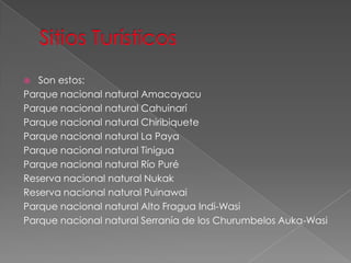  Son estos:
Parque nacional natural Amacayacu
Parque nacional natural Cahuinarí
Parque nacional natural Chiribiquete
Parque nacional natural La Paya
Parque nacional natural Tinigua
Parque nacional natural Río Puré
Reserva nacional natural Nukak
Reserva nacional natural Puinawai
Parque nacional natural Alto Fragua Indi-Wasi
Parque nacional natural Serranía de los Churumbelos Auka-Wasi
 