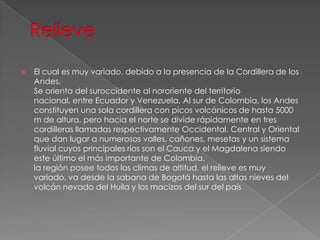  El cual es muy variado, debido a la presencia de la Cordillera de los
Andes.
Se orienta del suroccidente al nororiente del territorio
nacional, entre Ecuador y Venezuela. Al sur de Colombia, los Andes
constituyen una sola cordillera con picos volcánicos de hasta 5000
m de altura, pero hacia el norte se divide rápidamente en tres
cordilleras llamadas respectivamente Occidental, Central y Oriental
que dan lugar a numerosos valles, cañones, mesetas y un sistema
fluvial cuyos principales ríos son el Cauca y el Magdalena siendo
este último el más importante de Colombia.
la región posee todos los climas de altitud, el relieve es muy
variado, va desde la sabana de Bogotá hasta las altas nieves del
volcán nevado del Huila y los macizos del sur del país
 