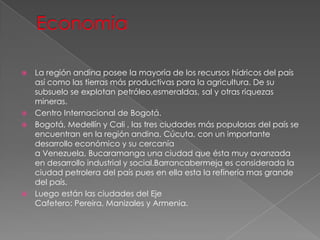  La región andina posee la mayoría de los recursos hídricos del país
así como las tierras más productivas para la agricultura. De su
subsuelo se explotan petróleo,esmeraldas, sal y otras riquezas
mineras.
 Centro Internacional de Bogotá.
 Bogotá, Medellín y Cali , las tres ciudades más populosas del país se
encuentran en la región andina. Cúcuta, con un importante
desarrollo económico y su cercanía
a Venezuela, Bucaramanga una ciudad que ésta muy avanzada
en desarrollo industrial y social.Barrancabermeja es considerada la
ciudad petrolera del país pues en ella esta la refinería mas grande
del país.
 Luego están las ciudades del Eje
Cafetero: Pereira, Manizales y Armenia.
 
