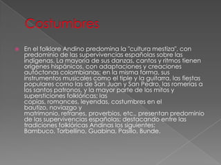  En el folklore Andino predomina la "cultura mestiza", con
predominio de las supervivencias españolas sobre las
indígenas. La mayoría de sus danzas, cantos y ritmos tienen
orígenes hispánicos, con adaptaciones y creaciones
autóctonas colombianas; en la misma forma, sus
instrumentos musicales como el tiple y la guitarra, las fiestas
populares como las de San Juan y San Pedro, las romerías a
los santos patronos, y la mayor parte de los mitos y
supersticiones folklóricas; las
copias, romances, leyendas, costumbres en el
bautizo, noviazgo y
matrimonio, refranes, proverbios, etc., presentan predominio
de las supervivencias españolas; destacando entre las
tradiciones folklóricas Andinas los siguientes:
Bambuco, Torbellino, Guabina, Pasillo, Bunde.
 