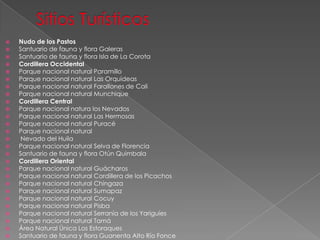  Nudo de los Pastos
 Santuario de fauna y flora Galeras
 Santuario de fauna y flora Isla de La Corota
 Cordillera Occidental
 Parque nacional natural Paramillo
 Parque nacional natural Las Orquídeas
 Parque nacional natural Farallones de Cali
 Parque nacional natural Munchique
 Cordillera Central
 Parque nacional natura los Nevados
 Parque nacional natural Las Hermosas
 Parque nacional natural Puracé
 Parque nacional natural
 Nevado del Huila
 Parque nacional natural Selva de Florencia
 Santuario de fauna y flora Otún Quimbala
 Cordillera Oriental
 Parque nacional natural Guácharos
 Parque nacional natural Cordillera de los Picachos
 Parque nacional natural Chingaza
 Parque nacional natural Sumapaz
 Parque nacional natural Cocuy
 Parque nacional natural Pisba
 Parque nacional natural Serranía de los Yariguíes
 Parque nacional natural Tamá
 Área Natural Única Los Estoraques
 Santuario de fauna y flora Guanenta Alto Río Fonce
 