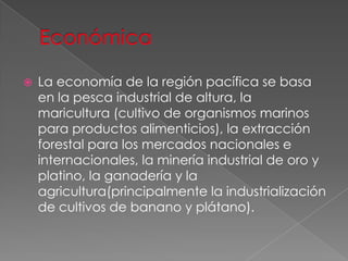  La economía de la región pacífica se basa
en la pesca industrial de altura, la
maricultura (cultivo de organismos marinos
para productos alimenticios), la extracción
forestal para los mercados nacionales e
internacionales, la minería industrial de oro y
platino, la ganadería y la
agricultura(principalmente la industrialización
de cultivos de banano y plátano).
 
