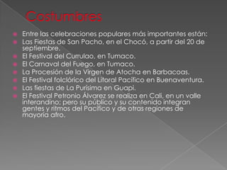  Entre las celebraciones populares más importantes están:
 Las Fiestas de San Pacho, en el Chocó, a partir del 20 de
septiembre.
 El Festival del Currulao, en Tumaco.
 El Carnaval del Fuego, en Tumaco.
 La Procesión de la Virgen de Atocha en Barbacoas.
 El Festival folclórico del Litoral Pacífico en Buenaventura.
 Las fiestas de La Purísima en Guapi.
 El Festival Petronio Álvarez se realiza en Cali, en un valle
interandino; pero su público y su contenido integran
gentes y ritmos del Pacífico y de otras regiones de
mayoría afro.
 