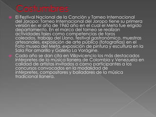  El Festival Nacional de la Canción y Torneo Internacional
del Joropo: Torneo Internacional del Joropo tiene su primera
versión en el año de 1960 año en el cual el Meta fue erigido
departamento. En el marco del torneo se realizan
actividades tales como competencias de toros
coleados, trabajo del Llano, festival gastronómico, muestras
artesanales, exposición de arte público (fotografías) en el
Foto museo del Meta, exposición de pintura y escultura en la
Sala Flor amarillo y Galería La Vorágine.
 Cada año se dan cita en Villavicencio los más destacados
intérpretes de la música llanera de Colombia y Venezuela en
calidad de artistas invitados o como participantes a los
concursos convocados en la modalidad de
intérpretes, compositores y bailadores de la música
tradicional llanera.
 