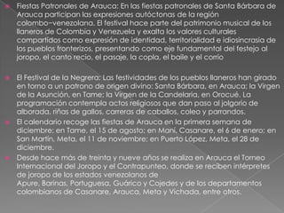  Fiestas Patronales de Arauca: En las fiestas patronales de Santa Bárbara de
Arauca participan las expresiones autóctonas de la región
colombo−venezolana. El festival hace parte del patrimonio musical de los
llaneros de Colombia y Venezuela y exalta los valores culturales
compartidos como expresión de identidad, territorialidad e idiosincrasia de
los pueblos fronterizos, presentando como eje fundamental del festejo al
joropo, el canto recio, el pasaje, la copla, el baile y el corrío
 El Festival de la Negrera: Las festividades de los pueblos llaneros han girado
en torno a un patrono de origen divino: Santa Bárbara, en Arauca; la Virgen
de la Asunción, en Tame; la Virgen de la Candelaria, en Orocué. La
programación contempla actos religiosos que dan paso al jolgorio de
alborada, riñas de gallos, carreras de caballos, coleo y parrandos.
 El calendario recoge las fiestas de Arauca en la primera semana de
diciembre; en Tame, el 15 de agosto; en Maní, Casanare, el 6 de enero; en
San Martín, Meta, el 11 de noviembre; en Puerto López, Meta, el 28 de
diciembre.
 Desde hace más de treinta y nueve años se realiza en Arauca el Torneo
Internacional del Joropo y el Contrapunteo, donde se reciben intérpretes
de joropo de los estados venezolanos de
Apure, Barinas, Portuguesa, Guárico y Cojedes y de los departamentos
colombianos de Casanare, Arauca, Meta y Vichada, entre otros.
 