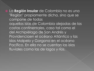  La Región Insular de Colombia no es una
"Región" propiamente dicha, sino que se
compone de todas
aquellas islas de Colombia alejadas de las
costas continentales, caso tal como el
del Archipiélago de San Andrés y
Providenciaen el océano Atlántico y las
islas Malpelo y Gorgona en el océano
Pacífico. En ella no se cuentan las islas
fluviales como las de lagos y ríos.
 