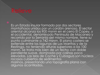 
Es un Estado insular formado por dos sectores
montañosos unidos por un cordón arenoso. El sector
oriental alcanza los 900 msnm en el cerro El Copey, y
el occidental, denominado Península de Macaneo y
recorrido por la Serranía del mismo nombre, tiene su
punto culminante a 742 msnm. El plano costero se
extiende entre las lagunas de Las Marritas y de la
Restinga, no teniendo alturas superiores a los 100
msnm. Se trata más bien de un techo con doble
pendiente suave, dominada por colinas poco
elevadas. Las Islas de Coche y Cubagua son núcleos
rocosos cubiertos de sedimentos
marinos, presentando una topografía plana con
algunos acantilados.
 