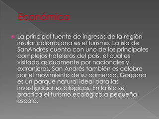  La principal fuente de ingresos de la región
insular colombiana es el turismo. La isla de
SanAndrés cuenta con uno de los principales
complejos hoteleros del país, el cual es
visitado asiduamente por nacionales y
extranjeros. San Andrés también es célebre
por el movimiento de su comercio. Gorgona
es un parque natural ideal para las
investigaciones bilógicas. En la isla se
practica el turismo ecológico a pequeña
escala.
 