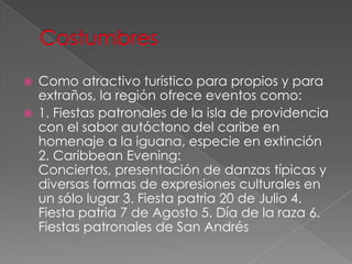  Como atractivo turístico para propios y para
extraños, la región ofrece eventos como:
 1. Fiestas patronales de la isla de providencia
con el sabor autóctono del caribe en
homenaje a la iguana, especie en extinción
2. Caribbean Evening:
Conciertos, presentación de danzas típicas y
diversas formas de expresiones culturales en
un sólo lugar 3. Fiesta patria 20 de Julio 4.
Fiesta patria 7 de Agosto 5. Día de la raza 6.
Fiestas patronales de San Andrés
 