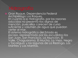  Gran Roque, Dependencia Federal
Archipiélago Los Raques.
En cuanto a la Hidrografía, por las razones
aducidas no presenta ríos dignos de
mención, pues ellos carecen de curso
suficiente y volumen de agua que puedan
verter al mar.
El sistema hidrográfico del Estado es
escaso, representado por los escuálidos ríos
San Juan, San Francisco, La Asunción, El
Valle, Chaguarama, El Mucho, La Vieja, Negro
y Tacarigua; y las lagunas de La Restinga, Los
Mártires y Las Marritas.
 