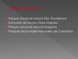  Parque nacional natural Old Providence
 Santuario de fauna y flora Malpelo
 Parque nacional natural Gorgona
 Parques Nacionales Naturales de Colombia
 