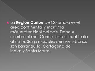  La Región Caribe de Colombia es el
área continental y marítima
más septentrionl del país. Debe su
nombre al mar Caribe, con el cual limita
al norte. Sus principales centros urbanos
son Barranquilla, Cartagena de
Indias y Santa Marta .
 