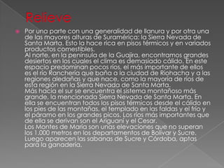  Por una parte con una generalidad de llanura y por otra una
de las mayores alturas de Suramérica: la Sierra Nevada de
Santa Marta. Esto la hace rica en pisos térmicos y en variados
productos comestibles.
Al norte, en la península de la Guajira, encontramos grandes
desiertos en los cuales el clima es demasiado cálido. En este
espacio predominan pocos ríos, el más importante de ellos
es el río Ranchería que baña a la ciudad de Riohacha y a las
regiones aledañas y que nace, como la mayoría de ríos de
esta región en la Sierra Nevada de Santa Marta.
Más hacia el sur se encuentra el sistema montañoso más
grande, la mencionada Sierra Nevada de Santa Marta. En
ella se encuentran todos los pisos térmicos desde el cálido en
los pies de las montañas, el templado en las faldas y el frío y
el páramo en los grandes picos. Los ríos más importantes que
de ella se derivan son el Ariguaní y el Cesar.
Los Montes de María son unas elevaciones que no superan
los 1.000 metros en los departamentos de Bolívar y Sucre.
Luego aparecen las sabanas de Sucre y Córdoba, aptas
para la ganadería.
 
