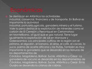  Se destacan en Atlántico las actividades
industrial, comercial, financiera y de transporte. En Bolívar es
importante la actividad
industrial, portuaria,agrícola, ganadera,minera y el turismo.
Vale la pena destacar la explotación de minerales como el
carbón de El Cerrejón y Ferroníquel en Cerromatoso
en Montelíbano, al igual que el gas natural. Tiene lugar
igualmente la explotación de sal en Manaure y
Galerazamba. Los principales cultivos de la región son el
plátano, el algodón, el banano, el arroz, el café, el cacao, la
yuca, palma de aceite africana y las frutas. También es muy
importante la ganadería que se desarrolla en las llanuras de
los departamentos de
Córdoba, Magdalena, Bolívar, Sucre, Atlántico y Cesar. La
ganadería de vacuno se desarrolla en los departamentos de
Córdoba, Magdalena, Bolívar, Sucre, Atlántico y Cesar. En la
Guajira se desarrolla la crianza de cabras.
 