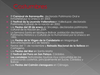  El Carnaval de Barranquilla, declarado Patrimonio Oral e
Inmaterial por la Unesco en 2003.
 El Festival de la Leyenda Vallenataaen Valledupar, declarado
Patrimonio Cultural de la nación en 2002.
 Las Fiestas del 20 de enero en Sincelejo, declaradas patrimonio
cultural de la Nación en 2009.
 La Semana Santa en Mompox Bolívar, población declarada
Patrimonio Histórico y Cultural de la Humanidad por la Unesco en
1995.
 Las Fiestas de la Virgen de la Candelaria en Magangué
Bolívarfestejadas el 2 de febrero
 Fiestas del 11 de noviembre y Reinado Nacional de la Belleza en
Cartagena.
 Las Fiestas del Mar en Santa Marta
 El Festival del Porro en San Pelayo, Córdoba.
 Las corralejas festividades taurinas muy concurridas en las
poblaciones costeñas, principalmente en Sucre, Córdoba y
Bolívar.
 Las Fiestas del Caimán cienaguero en Ciénaga.
 