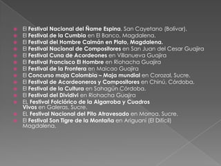  El Festival Nacional del Ñame Espina, San Cayetano (Bolívar).
 El Festival de la Cumbia en El Banco, Magdalena.
 El Festival del Hombre Caimán en Plato, Magdalena.
 El Festival Nacional de Compositores en San Juan del Cesar Guajira
 El Festival Cuna de Acordeones en Villanueva Guajira
 El Festival Francisco El Hombre en Riohacha Guajira
 El Festival de la Frontera en Maicao Guajira
 El Concurso maja Colombia – Maja mundial en Corozal, Sucre.
 El Festival de Acordeoneros y Compositores en Chinú, Córdoba.
 El Festival de la Cultura en Sahagún Córdoba.
 El Festival del Dividivi en Riohacha Guajira
 EL Festival Folclórico de la Algarroba y Cuadros
Vivos en Galeras, Sucre.
 EL Festival Nacional del Pito Atravesado en Morroa, Sucre.
 El Festival Son Tigre de la Montaña en Ariguaní (El Difícil)
Magdalena.
 