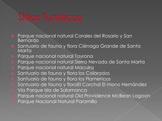  Parque nacional natural Corales del Rosario y San
Bernardo
 Santuario de fauna y flora Ciénaga Grande de Santa
Marta
 Parque nacional natural Tayrona
 Parque nacional natural Sierra Nevada de Santa Marta
 Parque nacional natural Macuira
 Santuario de fauna y flora los Colorados
 Santuario de fauna y flora los Flamencos
 Santuario de fauna y floraEl Corchal El mono Hernández
 Vía Parque Isla de Salamanca
 Parque nacional natural Old Providence McBean Lagoon
 Parque Nacional Natural Paramillo
 