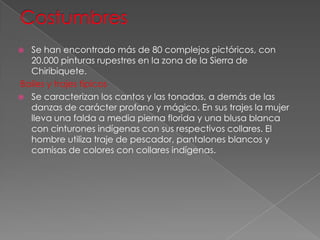  Se han encontrado más de 80 complejos pictóricos, con
20.000 pinturas rupestres en la zona de la Sierra de
Chiribiquete.
Bailes y trajes típicos
 Se caracterizan los cantos y las tonadas, a demás de las
danzas de carácter profano y mágico. En sus trajes la mujer
lleva una falda a media pierna florida y una blusa blanca
con cinturones indígenas con sus respectivos collares. El
hombre utiliza traje de pescador, pantalones blancos y
camisas de colores con collares indígenas.
 