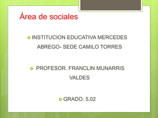 Área de sociales
 INSTITUCION EDUCATIVA MERCEDES
ABREGO- SEDE CAMILO TORRES
 PROFESOR. FRANCLIN MUNARRIS
VALDES
 GRADO. 5.02
 
