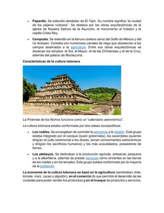 • Papantla. Se extendió alrededor de El Tajín. Su nombre significa “la ciudad
de los pájaros ruidosos”. Se destaca por las obras arquitectónicas de la
iglesia de Nuestra Señora de la Asunción, el monumento al Volador y la
capilla Cristo Rey.
• Cempoala. Se extendió en la llanura costera cerca del Golfo de México y del
río Actopan. Contaba con numerosos canales de riego que abastecían a los
campos destinados a la agricultura. Entre sus obras arquitectónicas se
destacan los templos: el Sol, el Mayor, el de las Chimeneas y el de la Cruz,
además del palacio de Moctezuma.
Características de la cultura totonaca
La Pirámide de los Nichos funciona como un “calendario astronómico”.
La cultura totonaca estaba conformada por dos clases sociopolíticas:
• Los nobles. Se encargaban de controlar la economía y la religión. Este grupo
estaba integrado por el cacique (quien gobernaba), los sacerdotes (quienes
dirigían el culto ceremonial a los dioses, tenían conocimientos astronómicos
y dirigían los sacrificios humanos) y los más acaudalados, poseedores de
tierras.
• Los plebeyos. Se dedicaban a la producción agrícola, artesanal, pesquera
y a la albañilería, además de prestar servicios como sirvientes en las tierras
de los nobles y en los templos. Este grupo estaba conformado por la mayoría
de la población.
La economía de la cultura totonaca se basó en la agricultura (sembraban chile,
tomate, maíz, cacao y algodón), en el comercio (lo que permitió el desarrollo de las
ciudades para poder vender los productos) y en el trueque de productos y servicios.
 