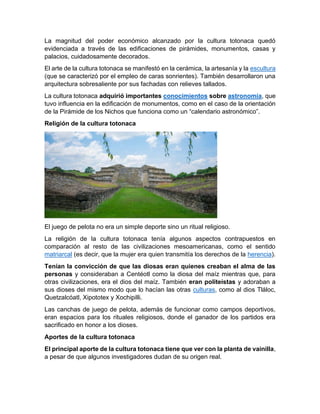 La magnitud del poder económico alcanzado por la cultura totonaca quedó
evidenciada a través de las edificaciones de pirámides, monumentos, casas y
palacios, cuidadosamente decorados.
El arte de la cultura totonaca se manifestó en la cerámica, la artesanía y la escultura
(que se caracterizó por el empleo de caras sonrientes). También desarrollaron una
arquitectura sobresaliente por sus fachadas con relieves tallados.
La cultura totonaca adquirió importantes conocimientos sobre astronomía, que
tuvo influencia en la edificación de monumentos, como en el caso de la orientación
de la Pirámide de los Nichos que funciona como un “calendario astronómico”.
Religión de la cultura totonaca
El juego de pelota no era un simple deporte sino un ritual religioso.
La religión de la cultura totonaca tenía algunos aspectos contrapuestos en
comparación al resto de las civilizaciones mesoamericanas, como el sentido
matriarcal (es decir, que la mujer era quien transmitía los derechos de la herencia).
Tenían la convicción de que las diosas eran quienes creaban el alma de las
personas y consideraban a Centéotl como la diosa del maíz mientras que, para
otras civilizaciones, era el dios del maíz. También eran politeístas y adoraban a
sus dioses del mismo modo que lo hacían las otras culturas, como al dios Tláloc,
Quetzalcóatl, Xipototex y Xochipilli.
Las canchas de juego de pelota, además de funcionar como campos deportivos,
eran espacios para los rituales religiosos, donde el ganador de los partidos era
sacrificado en honor a los dioses.
Aportes de la cultura totonaca
El principal aporte de la cultura totonaca tiene que ver con la planta de vainilla,
a pesar de que algunos investigadores dudan de su origen real.
 