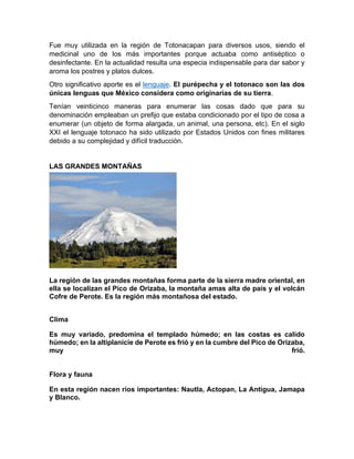 Fue muy utilizada en la región de Totonacapan para diversos usos, siendo el
medicinal uno de los más importantes porque actuaba como antiséptico o
desinfectante. En la actualidad resulta una especia indispensable para dar sabor y
aroma los postres y platos dulces.
Otro significativo aporte es el lenguaje. El purépecha y el totonaco son las dos
únicas lenguas que México considera como originarias de su tierra.
Tenían veinticinco maneras para enumerar las cosas dado que para su
denominación empleaban un prefijo que estaba condicionado por el tipo de cosa a
enumerar (un objeto de forma alargada, un animal, una persona, etc). En el siglo
XXI el lenguaje totonaco ha sido utilizado por Estados Unidos con fines militares
debido a su complejidad y difícil traducción.
LAS GRANDES MONTAÑAS
La región de las grandes montañas forma parte de la sierra madre oriental, en
ella se localizan el Pico de Orizaba, la montaña amas alta de país y el volcán
Cofre de Perote. Es la región más montañosa del estado.
Clima
Es muy variado, predomina el templado húmedo; en las costas es calido
húmedo; en la altiplanicie de Perote es frió y en la cumbre del Pico de Orizaba,
muy frió.
Flora y fauna
En esta región nacen ríos importantes: Nautla, Actopan, La Antigua, Jamapa
y Blanco.
 