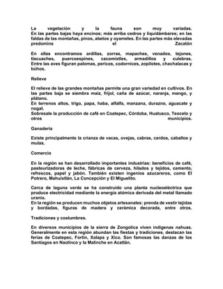 La vegetación y la fauna son muy variadas.
En las partes bajas haya encinos; más arriba cedros y liquidámbares; en las
faldas de las montañas, pinos, abetos y oyameles. En las partes más elevadas
predomina el Zacatón
En ellas encontramos ardillas, zorras, mapaches, venados, tejones,
tlacuaches, puercoespines, cacomixtles, armadillos y culebras.
Entre las aves figuran palomas, pericos, codornices, zopilotes, chachalacas y
búhos.
Relieve
El relieve de las grandes montañas permite una gran variedad en cultivos. En
las partes baja se siembra maíz, fríjol, caña de azúcar, naranja, mango, y
plátano.
En terrenos altos, trigo, papa, haba, alfalfa, manzana, durazno, aguacate y
nogal.
Sobresale la producción de café en Coatepec, Córdoba, Huatusco, Teocelo y
otros municipios.
Ganadería
Existe principalmente la crianza de vacas, ovejas, cabras, cerdos, caballos y
mulas.
Comercio
En la región se han desarrollado importantes industrias: beneficios de café,
pasteurizadoras de leche, fábricas de cerveza, hilados y tejidos, cemento,
refrescos, papel y jabón. También existen ingenios azucareros, como El
Potrero, Mahuixtlán, La Concepción y El Miguelito.
Cerca de laguna verde se ha construido una planta nucleoeléctrica que
produce electricidad mediante la energía atómica derivada del metal llamado
uranio.
En la región se producen muchos objetos artesanales: prenda de vestir tejidas
y bordadas, figuras de madera y cerámica decorada, entre otros.
Tradiciones y costumbres.
En diversos municipios de la sierra de Zongolica viven indígenas nahuas.
Generalmente en esta región abundan las fiestas y tradiciones, destacan las
ferias de Coatepec, Fortín, Xalapa y Xico. Son famosas las danzas de los
Santiagos en Naolinco y la Malinche en Acatlán.
 