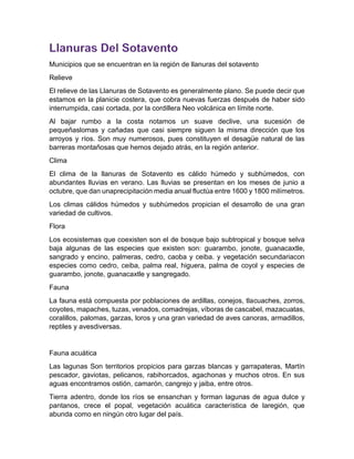 Municipios que se encuentran en la región de llanuras del sotavento
Relieve
El relieve de las Llanuras de Sotavento es generalmente plano. Se puede decir que
estamos en la planicie costera, que cobra nuevas fuerzas después de haber sido
interrumpida, casi cortada, por la cordillera Neo volcánica en límite norte.
Al bajar rumbo a la costa notamos un suave declive, una sucesión de
pequeñaslomas y cañadas que casi siempre siguen la misma dirección que los
arroyos y ríos. Son muy numerosos, pues constituyen el desagüe natural de las
barreras montañosas que hemos dejado atrás, en la región anterior.
Clima
El clima de la llanuras de Sotavento es cálido húmedo y subhúmedos, con
abundantes lluvias en verano. Las lluvias se presentan en los meses de junio a
octubre, que dan unaprecipitación media anual fluctúa entre 1600 y 1800 milímetros.
Los climas cálidos húmedos y subhúmedos propician el desarrollo de una gran
variedad de cultivos.
Flora
Los ecosistemas que coexisten son el de bosque bajo subtropical y bosque selva
baja algunas de las especies que existen son: guarambo, jonote, guanacaxtle,
sangrado y encino, palmeras, cedro, caoba y ceiba. y vegetación secundariacon
especies como cedro, ceiba, palma real, higuera, palma de coyol y especies de
guarambo, jonote, guanacaxtle y sangregado.
Fauna
La fauna està compuesta por poblaciones de ardillas, conejos, tlacuaches, zorros,
coyotes, mapaches, tuzas, venados, comadrejas, víboras de cascabel, mazacuatas,
coralillos, palomas, garzas, loros y una gran variedad de aves canoras, armadillos,
reptiles y avesdiversas.
Fauna acuática
Las lagunas Son territorios propicios para garzas blancas y garrapateras, Martín
pescador, gaviotas, pelicanos, rabihorcados, agachonas y muchos otros. En sus
aguas encontramos ostión, camarón, cangrejo y jaiba, entre otros.
Tierra adentro, donde los ríos se ensanchan y forman lagunas de agua dulce y
pantanos, crece el popal, vegetación acuática característica de laregión, que
abunda como en ningún otro lugar del país.
 
