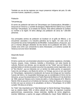 También es una de las regiones con mayor presencia indígena del país. En ella
conviven huaves, zapotecos, y zoques.
Población
Tehuanitas.jpg
El centro de población del istmo de Tehuantepec son Coatzacoalcos, Minatitlán y
Acayucan en Veracruz; y Juchitán de Zaragoza, Matias Romero Salina Cruz y Santo
Domingo Tehuantepec, en el estado de Oaxaca. Ésta última población le confiere
su nombre a la región. El istmo alberga una población de cerca de 1.200.000
personas.
Sus principales centros de población se localizan en el golfo de México, y se
encuentran asociados a la industria petrolera de la región. En esta zona se
encuentran las zonas metropolitanas de Minatitlán, Coatzacoalcos y Acayucan, que
por sí mismas albergan alrededor de dos tercios de la población del istmo. Una
amplia zona entre que comprende la sierra Atravesada y el extremo sureste de
Veracruz es la de menor densidad.
Desarrollo Social
Cultura
El Istmo cuenta con una diversidad cultural en la que habitan zapotecos, chontales,
huaves, zoques, mixes, mixtecos, tzotziles y chinantecos, con esta mezcla de
culturas, florecen sus danzas, que se ejecutan en las "Velas" que son fiestas de
grandes bailes en donde se pueden escuchar los populares sones regionales como
el "Son Bioxho", que se interpreta con un tambor de doble parche, el caparazón
hueco de una tortuga y una flauta de carrizo; La Tortuga, que es un son casi ritual
en Tehuantepec, representa la recolección de huevos de tortuga por los mareños
huaves del Istmo y la insuperable Sandunga que es considerada el himno de los
tehuanos, ya que fue presentada en el Teatro Nacional de México el 3 de diciembre
de 1850, pasó por Oaxaca como música de salón y 3 años después el Sr. Máximo
Ramón Ortiz la escuchó en el Instituto de Ciencias y Artes de Oaxaca, le compuso
la letra con que se conoce en la actualidad y la llevó a Tehuantepec. En el 2003
cumplió 150 años en el Istmo.
Su "Vela" más importante es la "Vela Sandunga" en Santo Domingo Tehuantepec,
que se celebra desde 1953, el último sábado de mayo, se organizan muestras
gastronómicas, exposiciones, mesas redondas, desfiles de carros alegóricos,
eventos folklóricos y quema de juegos artificiales.Su mayor fiesta folklórica se
 