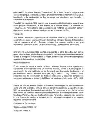 celebra el 22 de marzo, llamada "Guendalizaa". Es la fiesta de unión indígena se le
conoce así porque en el siglo XVI estos grupos milenarios compartían el despojo, la
humillación y la explotación de los europeos que derribaron sus teocallis y
saquearon sus riquezas.
Fue el 22 de marzo de 1660 cuando este grupo sometido hizo justicia y nombraron
a sus propias autoridades, a este evento se le conoce como: "La Rebelión de
Tehuantepec". Para celebrar este acontecimiento histórico se presentan bailes y
danzas con, mixtecos, triques, mexicas, etc. en el margen del Río.
Transporte
Sólo existe 1 aeropuerto internacional de Minatitlán, Veracruz, y 2 más para vuelos
nacionales los cuales se encuentran en Salina Cruz e Ixtepec Oaxaca. Estos reciben
200 mil pasajeros al año. También existen dos puertos marítimos de gran
importancia comercial: Salina Cruz en el Pacífico y Coatzacoalcos en el Golfo.
Una ferrovía comunica ambos puertos atravesando el istmo de norte a sur, con su
punto intermedio en Matías Romero Avendaño, pero evitando la sierra Atravesada,
que es la zona peor comunicada de la región. Esta línea de ferrocarriles sólo presta
servicio de transporte de mercancías.
Paso interoceánico
El alto costo del canal a través del istmo tehuano llevaron a los ingenieros y
capitalistas a considerarlo como un proyecto inviable, James B. Eads propuso la
construcción de una cuádruple vía de ferrocarril para transportar los barcos, y el
planteamiento recibió atención seria por algún tiempo. Luego vinieron otros
proyectos para la construcción de ferrovías ordinarias, y bastantes concesiones
fueron otorgadas por el gobierno de México para este propósito entre 1857 y 1882.
Desde los días de Hernán Cortés, el istmo de Tehuantepec ha sido considerado
como una ruta favorable, primero para un canal interoceánico, y a partir del siglo
XIX, para una línea ferroviaria interoceánica. Su proximidad a uno de los puntos
más activos del comercio internacional Estados Unidos le daba alguna ventaja sobre
la ruta por Panamá. A pesar de ello, el istmo de Panamá es bastante más estrecho,
lo que finalmente condujo a la construcción del paso interoceánico por aquella
república centroamericana.
Ciudades de Tehuantepec
Coatzacoalcos 280,363 m2
Acayucan 79.459 m2
 