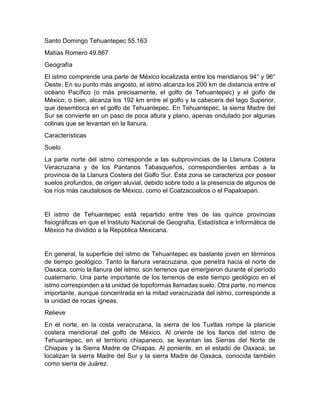 Santo Domingo Tehuantepec 55.163
Matías Romero 49.867
Geografía
El istmo comprende una parte de México localizada entre los meridianos 94° y 96°
Oeste. En su punto más angosto, el istmo alcanza los 200 km de distancia entre el
océano Pacífico (o más precisamente, el golfo de Tehuantepec) y el golfo de
México; o bien, alcanza los 192 km entre el golfo y la cabecera del lago Superior,
que desemboca en el golfo de Tehuantepec. En Tehuantepec, la sierra Madre del
Sur se convierte en un paso de poca altura y plano, apenas ondulado por algunas
colinas que se levantan en la llanura.
Características
Suelo
La parte norte del istmo corresponde a las subprovincias de la Llanura Costera
Veracruzana y de los Pantanos Tabasqueños, correspondientes ambas a la
provincia de la Llanura Costera del Golfo Sur. Esta zona se caracteriza por poseer
suelos profundos, de origen aluvial, debido sobre todo a la presencia de algunos de
los ríos más caudalosos de México, como el Coatzacoalcos o el Papaloapan.
El istmo de Tehuantepec está repartido entre tres de las quince provincias
fisiográficas en que el Instituto Nacional de Geografía, Estadística e Informática de
México ha dividido a la República Mexicana.
En general, la superficie del istmo de Tehuantepec es bastante joven en términos
de tiempo geológico. Tanto la llanura veracruzana, que penetra hacia el norte de
Oaxaca, como la llanura del istmo, son terrenos que emergieron durante el período
cuaternario. Una parte importante de los terrenos de este tiempo geológico en el
istmo corresponden a la unidad de topoformas llamadas suelo. Otra parte, no menos
importante, aunque concentrada en la mitad veracruzada del istmo, corresponde a
la unidad de rocas ígneas.
Relieve
En el norte, en la costa veracruzana, la sierra de los Tuxtlas rompe la planicie
costera meridional del golfo de México. Al oriente de los llanos del istmo de
Tehuantepec, en el territorio chiapaneco, se levantan las Sierras del Norte de
Chiapas y la Sierra Madre de Chiapas. Al poniente, en el estado de Oaxaca, se
localizan la sierra Madre del Sur y la sierra Madre de Oaxaca, conocida también
como sierra de Juárez.
 