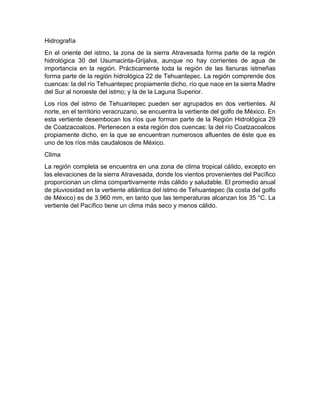 Hidrografía
En el oriente del istmo, la zona de la sierra Atravesada forma parte de la región
hidrológica 30 del Usumacinta-Grijalva, aunque no hay corrientes de agua de
importancia en la región. Prácticamente toda la región de las llanuras istmeñas
forma parte de la región hidrológica 22 de Tehuantepec. La región comprende dos
cuencas: la del río Tehuantepec propiamente dicho, río que nace en la sierra Madre
del Sur al noroeste del istmo; y la de la Laguna Superior.
Los ríos del istmo de Tehuantepec pueden ser agrupados en dos vertientes. Al
norte, en el territorio veracruzano, se encuentra la vertiente del golfo de México. En
esta vertiente desembocan los ríos que forman parte de la Región Hidrológica 29
de Coatzacoalcos. Pertenecen a esta región dos cuencas: la del río Coatzacoalcos
propiamente dicho, en la que se encuentran numerosos afluentes de éste que es
uno de los ríos más caudalosos de México.
Clima
La región completa se encuentra en una zona de clima tropical cálido, excepto en
las elevaciones de la sierra Atravesada, donde los vientos provenientes del Pacífico
proporcionan un clima compartivamente más cálido y saludable. El promedio anual
de pluviosidad en la vertiente atlántica del istmo de Tehuantepec (la costa del golfo
de México) es de 3.960 mm, en tanto que las temperaturas alcanzan los 35 °C. La
vertiente del Pacífico tiene un clima más seco y menos cálido.
 