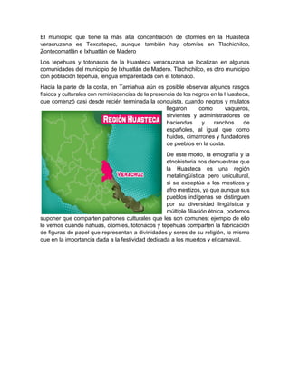 El municipio que tiene la más alta concentración de otomíes en la Huasteca
veracruzana es Texcatepec, aunque también hay otomíes en Tlachichilco,
Zontecomatlán e Ixhuatlán de Madero
Los tepehuas y totonacos de la Huasteca veracruzana se localizan en algunas
comunidades del municipio de Ixhuatlán de Madero. Tlachichilco, es otro municipio
con población tepehua, lengua emparentada con el totonaco.
Hacia la parte de la costa, en Tamiahua aún es posible observar algunos rasgos
físicos y culturales con reminiscencias de la presencia de los negros en la Huasteca,
que comenzó casi desde recién terminada la conquista, cuando negros y mulatos
llegaron como vaqueros,
sirvientes y administradores de
haciendas y ranchos de
españoles, al igual que como
huidos, cimarrones y fundadores
de pueblos en la costa.
De este modo, la etnografía y la
etnohistoria nos demuestran que
la Huasteca es una región
metalingüística pero unicultural,
si se exceptúa a los mestizos y
afro mestizos, ya que aunque sus
pueblos indígenas se distinguen
por su diversidad lingüística y
múltiple filiación étnica, podemos
suponer que comparten patrones culturales que les son comunes; ejemplo de ello
lo vemos cuando nahuas, otomíes, totonacos y tepehuas comparten la fabricación
de figuras de papel que representan a divinidades y seres de su religión, lo mismo
que en la importancia dada a la festividad dedicada a los muertos y el carnaval.
 