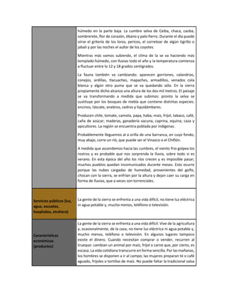 húmedo en la parte baja. La cumbre selva de Ceiba, chaca, caoba,
sombrerete, flor de corazón, ébano y palo fierro. Durante el día puede
oírse el griterío de los loros, pericos, el corretear de algún tigrillo o
jabalí y por las noches el aullar de los coyotes.
Mientras más vamos subiendo, el clima de la se va haciendo más
templado húmedo, con lluvias todo el año y la temperatura comienza
a fluctuar entre lo 12 y 18 grados centígrados.
La fauna también va cambiando: aparecen gorriones, calandrias,
conejos, ardillas, tlacuaches, mapaches, armadillos, venados cola
blanca y algún otro puma que se va quedando sólo. En la sierra
propiamente dicho alcanza una altura de los dos mil metros. El paisaje
se va transformando a medida que subimos: pronto la selva se
sustituye por los bosques de niebla que contiene distintas especies:
encinos, táscate, enebros, cedros y liquidámbares.
Producen chile, tomate, camota, papa, haba, maíz, fríjol, tabaco, café,
caña de azúcar; maderas, ganadería vacuna, caprina, equina; caza y
apicultores. La región se encuentra poblada por indígenas.
Probablemente lleguemos al a orilla de una barranca, en cuyo fondo,
muy abajo, corre un rió, que puede ser el Vinazco o el Chiflón.
A medida que ascendemos hacia las cumbres, el viento frio golpea los
rostros y es probable que nos sorprenda la lluvia, sobre todo si es
verano. En esta época del año los ríos crecen y es imposible pasar;
muchos pueblos quedan incomunicados durante meses. Esto ocurre
porque las nubes cargadas de humedad, provenientes del golfo,
chocan con la sierra, se enfrían por la altura y dejan caer su carga en
forma de lluvias, que a veces son torrenciales.
Servicios públicos (luz,
agua, escuelas,
hospitales, etcétera)
La gente de la sierra se enfrenta a una vida difícil, no tiene luz eléctrica
ni agua potable y, mucho menos, teléfono o televisión.
Características
económicas
(productos)
La gente de la sierra se enfrenta a una vida difícil. Vive de la agricultura
y, ocasionalmente, de la caza; no tiene luz eléctrica ni agua potable y,
mucho menos, teléfono o televisión. En algunos lugares tampoco
existe el dinero. Cuando necesitan comprar o vender, recurren al
trueque: cambian un animal por maíz, fríjol o carne que, por cierto, es
escasa. La vida cotidiana transcurre en forma sencilla. Por las mañanas,
los hombres se disponen a ir al campo; las mujeres preparan té o café
aguado, frijoles o tortillas de maíz. No puede faltar la tradicional salsa
 
