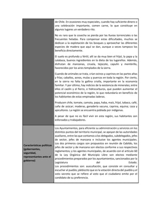 de Chile. En ocasiones muy especiales, cuando hay suficiente dinero o
una celebración importante, comen carne, lo que constituye en
algunos lugares un verdadero rito.
No es raro que la cosecha se pierda por las lluvias torrenciales o las
frecuentes heladas. Para compensar estas dificultades, muchos se
dedican a la explotación de los bosques y aprovechar las diferentes
especies de madera que aquí se dan, aunque a veces tampoco los
beneficia directamente.
El suelo es profundo y fértil; allí se da muy bien el fríjol, la papa y la
calabaza, buenos ingredientes en la dieta de los lugareños. Además,
disfrutan de manzanas, ciruela, tejocote, capulín y membrillo,
favorecidos por los aires templados de la sierra.
Cuando de animales se trata, crían ovinos y caprinos en las partes altas
y frías; caballos, asnos, mulas y puercos en toda la región. Por cierto,
en la sierra no falta la gallina criolla, importante en la economía
familiar. Y por último, hay indicios de la existencia de minerales; entre
ellos el caolín y el fierro, e hidrocarburos, que pueden aumentar el
potencial económico de la región, lo que redundaría en beneficio de
los habitantes de estas empinadas laderas.
Producen chile, tomate, camota, papa, haba, maíz, fríjol, tabaco, café,
caña de azúcar; maderas, ganadería vacuna, caprina, equina; caza y
apicultores. La región se encuentra poblada por indígenas.
A pesar de que no es fácil vivir en esta región, sus habitantes son
esforzados y trabajadores.
Características políticas
(gobernantes,
seguridad,
representantes ante el
gobierno)
Los Ayuntamientos, para eficiente su administración y servicios en los
distintos puntos del territorio municipal, se apoyan de las autoridades
auxiliares, entre las que contamos a los delegados, subdelegados, jefes
de sector, jefes de manzana e inclusive los agentes municipales.
Los dos primeros cargos son propuestos en reunión de Cabildo, los
jefes de sector y de manzana son electos conforme a sus respectivos
reglamentos; y los agentes municipales, de acuerdo con el artículo 60
de la Ley Orgánica del Municipio Libre son electos mediante
procedimientos preparados por los ayuntamientos, sancionados por la
Legislatura del Estado.
Los procedimientos son: auscultación, que consiste en consultar y
escuchar al pueblo; plebiscito que es la votación directa del pueblo y el
voto secreto que se refiere al voto que el ciudadano emite por el
candidato de su preferencia.
 