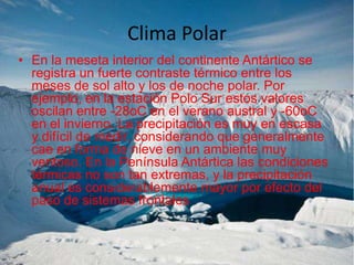Clima Polar
• En la meseta interior del continente Antártico se
registra un fuerte contraste térmico entre los
meses de sol alto y los de noche polar. Por
ejemplo, en la estación Polo Sur estos valores
oscilan entre -28oC en el verano austral y -60oC
en el invierno. La precipitación es muy en escasa
y difícil de medir, considerando que generalmente
cae en forma de nieve en un ambiente muy
ventoso. En la Península Antártica las condiciones
térmicas no son tan extremas, y la precipitación
anual es considerablemente mayor por efecto del
paso de sistemas frontales

 