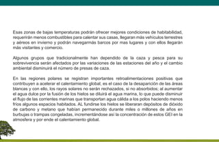 Esas zonas de bajas temperaturas podrán ofrecer mejores condiciones de habitabilidad,
requerirán menos combustibles para calentar sus casas, llegaran más vehículos terrestres
y aéreos en invierno y podrán navegarmás barcos por mas lugares y con ellos llegarán
más visitantes y comercio.
Algunos grupos que tradicionalmente han dependido de la caza y pesca para su
sobrevivencia serán afectados por las variaciones de las estaciones del año y el cambio
ambiental disminuirá el número de presas de caza.
En las regiones polares se registran importantes retroalimentaciones positivas que
contribuyen a acelerar el calentamiento global, es el caso de la desaparición de las áreas
blancas y con ello, los rayos solares no serán rechazados, si no absorbidos; al aumentar
el agua dulce por la fusión de los hielos se diluirá el agua marina, lo que puede disminuir
el flujo de las corrientes marinas que transportan agua cálida a los polos haciendo menos
fríos algunos espacios habitados. AL fundirse los hielos se liberaran depósitos de dióxido
de carbono y metano que habían permanecido durante miles o millones de años en
burbujas o trampas congeladas, incrementándose así la concentración de estos GEI en la
atmosfera y por ende el calentamiento global.
 
