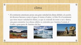 clima
• El continente americano posee una gran variedad de climas debido a la acción
de diversos factores, como el agua, el viento, el calor, y el frío. Es el continente
que tiene mayor variedad de climas, ya que se extiende de norte a sur y abarca
una gran extensión. Los climas cálidos se extienden por América Central, el
Caribe y gran parte de América del Sur.
 