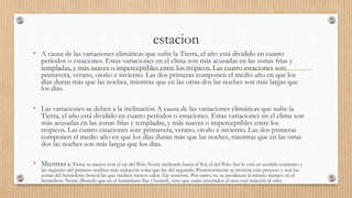 estacion
• A causa de las variaciones climáticas que sufre la Tierra, el año está dividido en cuatro
períodos o estaciones. Estas variaciones en el clima son más acusadas en las zonas frías y
templadas, y más suaves o imperceptibles entre los trópicos. Las cuatro estaciones son:
primavera, verano, otoño e invierno. Las dos primeras componen el medio año en que los
días duran más que las noches, mientras que en las otras dos las noches son más largas que
los días.
• Las variaciones se deben a la inclinación A causa de las variaciones climáticas que sufre la
Tierra, el año está dividido en cuatro períodos o estaciones. Estas variaciones en el clima son
más acusadas en las zonas frías y templadas, y más suaves o imperceptibles entre los
trópicos. Las cuatro estaciones son: primavera, verano, otoño e invierno. Las dos primeras
componen el medio año en que los días duran más que las noches, mientras que en las otras
dos las noches son más largas que los días.
• Mientras la Tierra se mueve con el eje del Polo Norte inclinado hacia el Sol, el del Polo Sur lo está en sentido contrario y
las regiones del primero reciben más radiación solar que las del segundo. Posteriormente se invierte este proceso y son las
zonas del hemisferio boreal las que reciben menos calor. Eje terrestre. Por tanto, no se producen al mismo tiempo en el
hemisferio Norte (Boreal) que en el hemisferio Sur (Austral), sino que están invertidos el uno con relación al otro.
 