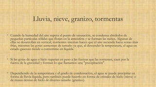 Lluvia, nieve, granizo, tormentas
• Cuando la humedad del aire supera el punto de saturación, se condensa alrededor de
pequeñas partículas sólidas que flotan en la atmósfera y se forman las nubes. Algunas de
ellas se desarrollan en vertical, corrientes internas hacen que el aire ascienda hacia zonas más
frías, mientras las gotas aumentan de tamaño ya que, al descender la temperatura, el agua en
estado gaseoso tiende a convertirse en líquida.
• Si las gotas de agua o hielo superan en peso a las fuerzas que las sostienen, caen por la
fuerza de la gravedad y forman lo que llamamos una "precipitación".
• Dependiendo de la temperatura y el grado de condensación, el agua se puede precipitar en
forma de lluvia líquida, pero también puede hacerlo en forma de cristales de hielo (nieve) o
de masas densas de hielo de diverso tamaño (granizo).
 