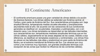El Continente Americano
• El continente americano posee una gran variedad de climas debido a la acción
de diversos factores. Los climas cálidos se extienden por América central, el
Caribe y gran parte de América del Sur. Sus características principales son: baja
amplitud térmica, temperaturas medias anuales elevadas y precipitaciones
abundantes todo el año. De acuerdo con las variaciones de sus condiciones
generales se clasifican en: ecuatoriales, tropicales y subtropicales, con o sin
estación seca. Los climas templados se desarrollan en las latitudes intermedias,
sus características son: temperaturas mediares amplitudes térmicas que en los
climas cálidos, especialmente en las áreas alejadas de las costas. Debido a esa
diferencia, se clasifican en templados oceánicos y continentales. Los climas fríos
se ubican en las latitudes más altas y predominan en gran parte de América del
Norte y en el extremo meridional de América del Sur. Los veranos son muy
cortos y los inviernos muy rigurosos, con grandes amplitudes térmicas (con
excepción de las zonas que reciben la influencia de las corrientes cálidas).
 