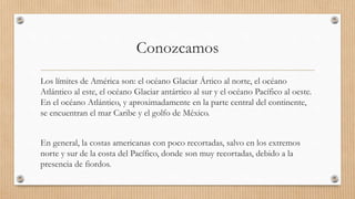 Conozcamos
Los límites de América son: el océano Glaciar Ártico al norte, el océano
Atlántico al este, el océano Glaciar antártico al sur y el océano Pacífico al oeste.
En el océano Atlántico, y aproximadamente en la parte central del continente,
se encuentran el mar Caribe y el golfo de México.
En general, la costas americanas con poco recortadas, salvo en los extremos
norte y sur de la costa del Pacífico, donde son muy recortadas, debido a la
presencia de fiordos.
 
