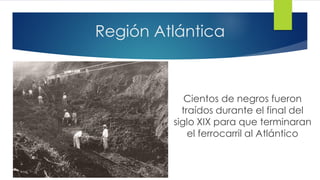 Región Atlántica
Cientos de negros fueron
traídos durante el final del
siglo XIX para que terminaran
el ferrocarril al Atlántico
 