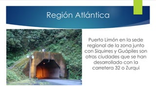 Región Atlántica
Puerto Limón en la sede
regional de la zona junto
con Siquirres y Guápiles son
otras ciudades que se han
desarrollado con la
carretera 32 o Zurqui
 
