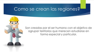 Como se crean las regiones?
Son creadas por el ser humano con el objetivo de
agrupar territorios que merecen estudiarse en
forma especial y particular.
 
